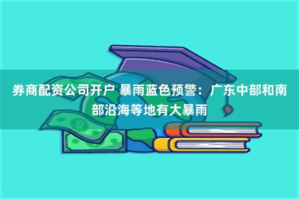券商配资公司开户 暴雨蓝色预警：广东中部和南部沿海等地有大暴雨