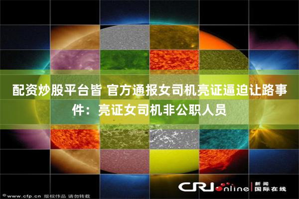 配资炒股平台皆 官方通报女司机亮证逼迫让路事件：亮证女司机非公职人员