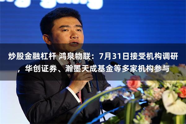 炒股金融杠杆 鸿泉物联：7月31日接受机构调研，华创证券、瀚墨天成基金等多家机构参与