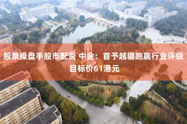 股票操盘手股市配资 中金：首予越疆跑赢行业评级 目标价61港元