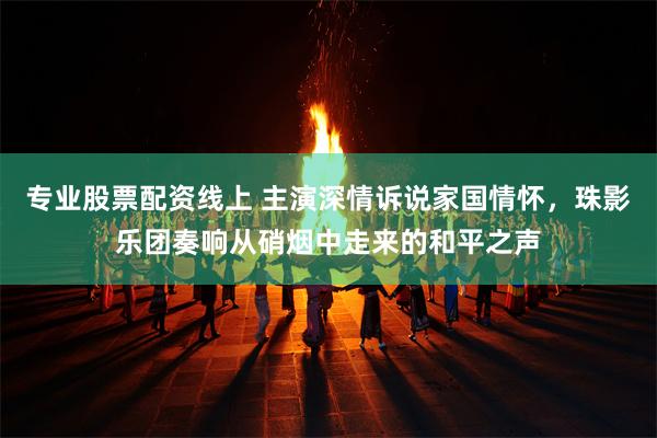 专业股票配资线上 主演深情诉说家国情怀，珠影乐团奏响从硝烟中走来的和平之声