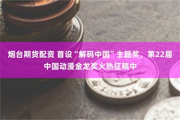 烟台期货配资 首设“解码中国”主题奖，第22届中国动漫金龙奖火热征稿中