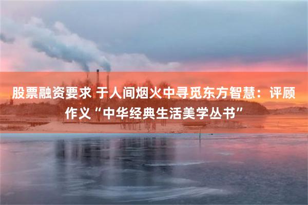 股票融资要求 于人间烟火中寻觅东方智慧：评顾作义“中华经典生活美学丛书”