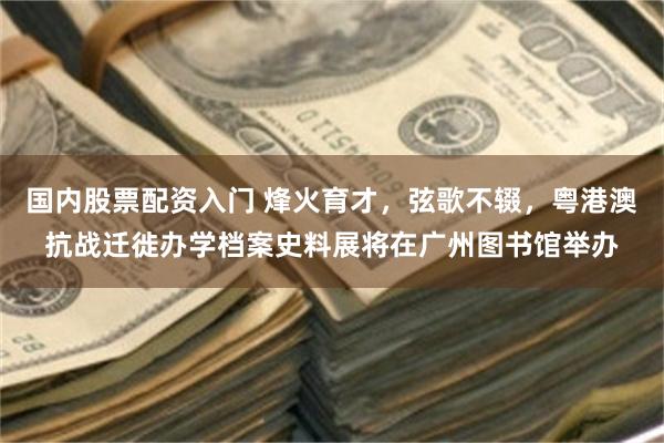 国内股票配资入门 烽火育才，弦歌不辍，粤港澳抗战迁徙办学档案史料展将在广州图书馆举办