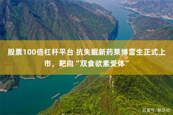 股票100倍杠杆平台 抗失眠新药莱博雷生正式上市，靶向“双食欲素受体”