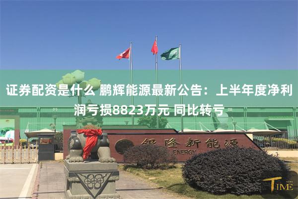 证券配资是什么 鹏辉能源最新公告：上半年度净利润亏损8823万元 同比转亏