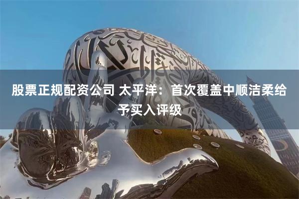 股票正规配资公司 太平洋：首次覆盖中顺洁柔给予买入评级