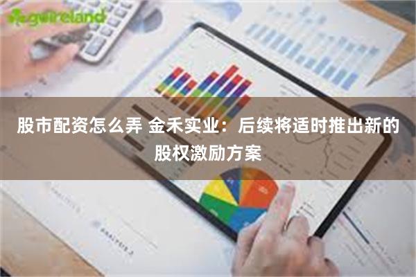 股市配资怎么弄 金禾实业:后续将适时推出新的股权激励方案