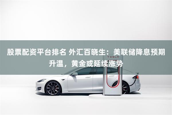 股票配资平台排名 外汇百晓生：美联储降息预期升温，黄金或延续涨势
