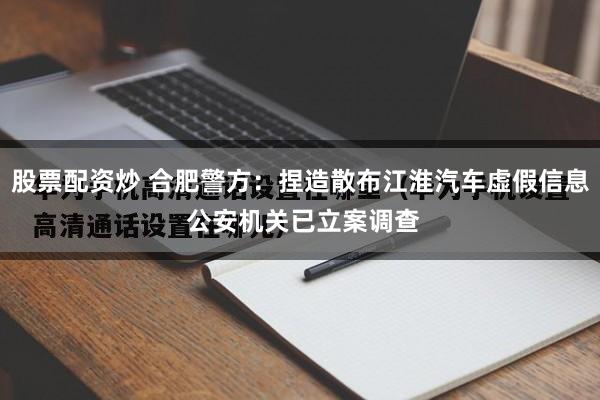 股票配资炒 合肥警方：捏造散布江淮汽车虚假信息 公安机关已立案调查