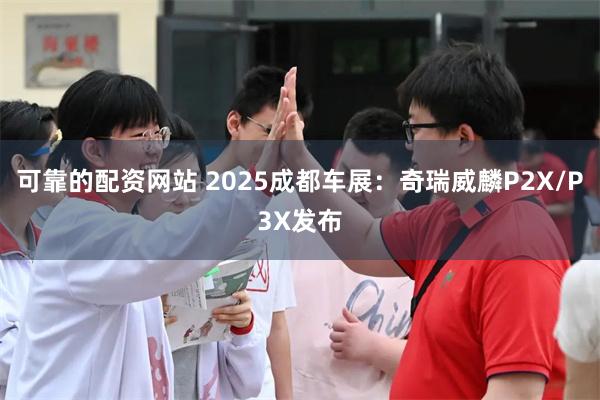 可靠的配资网站 2025成都车展：奇瑞威麟P2X/P3X发布