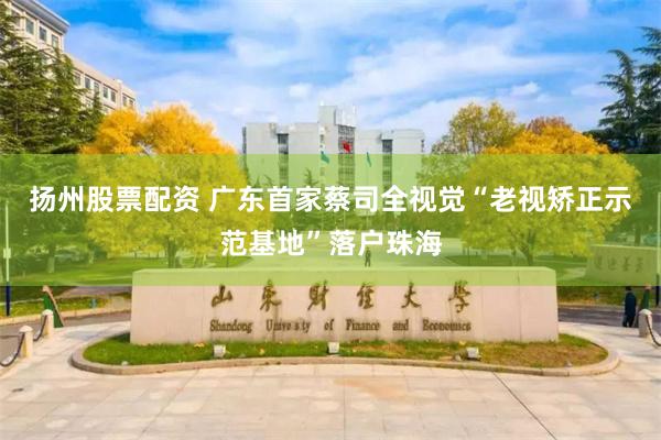 扬州股票配资 广东首家蔡司全视觉“老视矫正示范基地”落户珠海