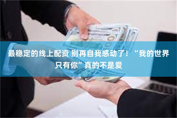 最稳定的线上配资 别再自我感动了！“我的世界只有你”真的不是爱