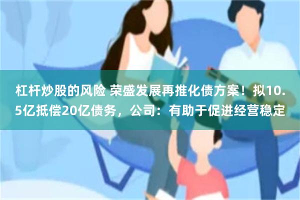 杠杆炒股的风险 荣盛发展再推化债方案！拟10.5亿抵偿20亿债务，公司：有助于促进经营稳定