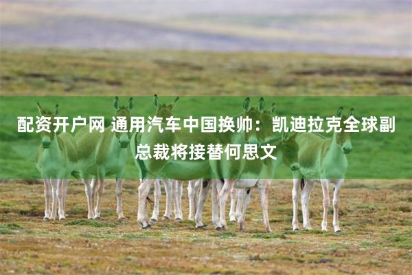 配资开户网 通用汽车中国换帅：凯迪拉克全球副总裁将接替何思文