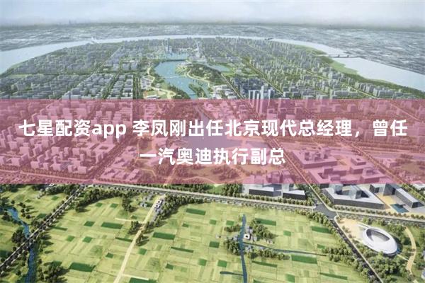 七星配资app 李凤刚出任北京现代总经理，曾任一汽奥迪执行副总