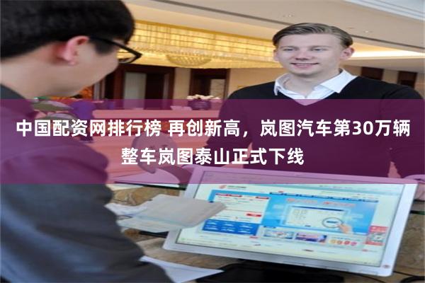 中国配资网排行榜 再创新高，岚图汽车第30万辆整车岚图泰山正式下线