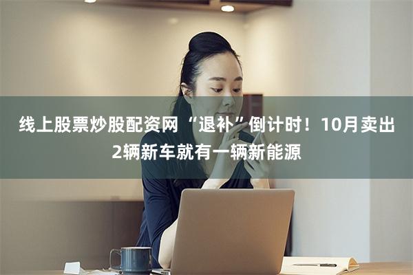 线上股票炒股配资网 “退补”倒计时！10月卖出2辆新车就有一辆新能源