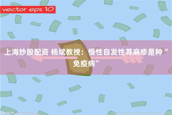 上海炒股配资 杨斌教授:慢性自发性荨麻疹是种“免疫病”