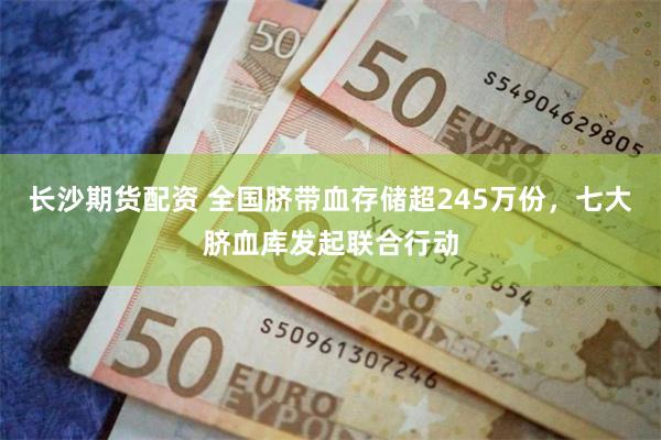 长沙期货配资 全国脐带血存储超245万份，七大脐血库发起联合行动