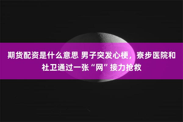 期货配资是什么意思 男子突发心梗,寮步医院和社卫通过一张“网”接力抢救