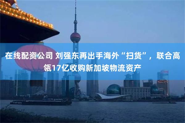 在线配资公司 刘强东再出手海外“扫货”，联合高瓴17亿收购新加坡物流资产