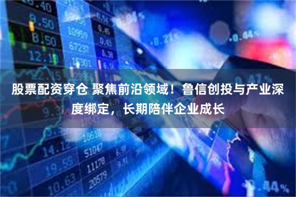 股票配资穿仓 聚焦前沿领域!鲁信创投与产业深度绑定,长期陪伴企业成长