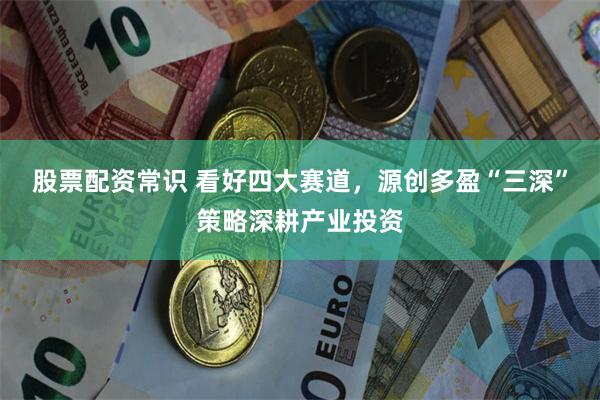 股票配资常识 看好四大赛道，源创多盈“三深”策略深耕产业投资