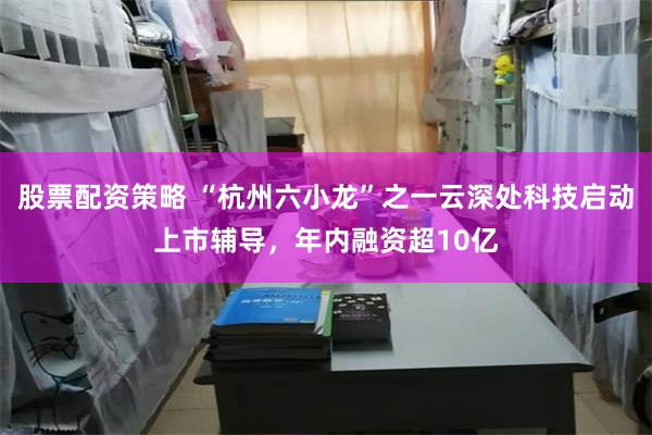 股票配资策略 “杭州六小龙”之一云深处科技启动上市辅导，年内融资超10亿