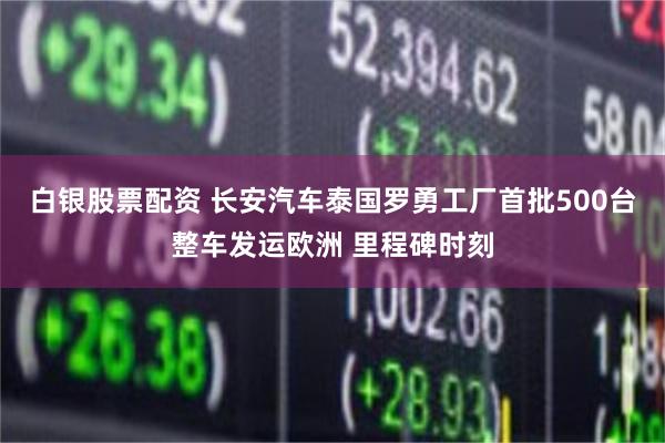 白银股票配资 长安汽车泰国罗勇工厂首批500台整车发运欧洲 里程碑时刻