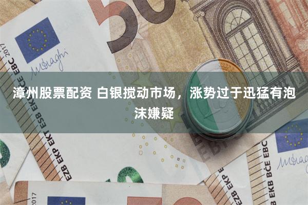 漳州股票配资 白银搅动市场,涨势过于迅猛有泡沫嫌疑