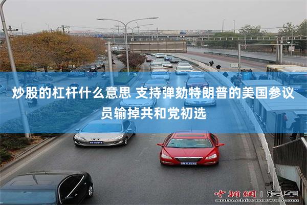 炒股的杠杆什么意思 支持弹劾特朗普的美国参议员输掉共和党初选