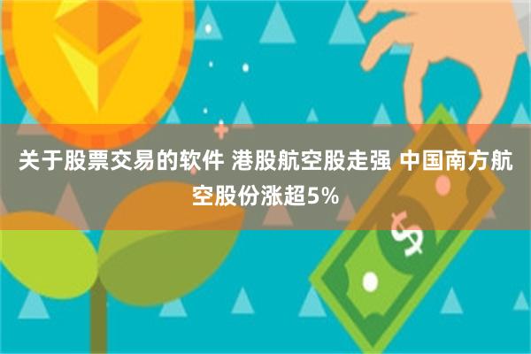 关于股票交易的软件 港股航空股走强 中国南方航空股份涨超5%