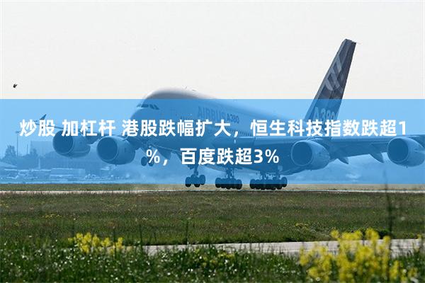 炒股 加杠杆 港股跌幅扩大，恒生科技指数跌超1%，百度跌超3%