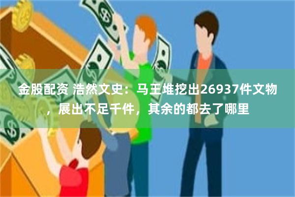 金股配资 浩然文史：马王堆挖出26937件文物，展出不足千件，其余的都去了哪里