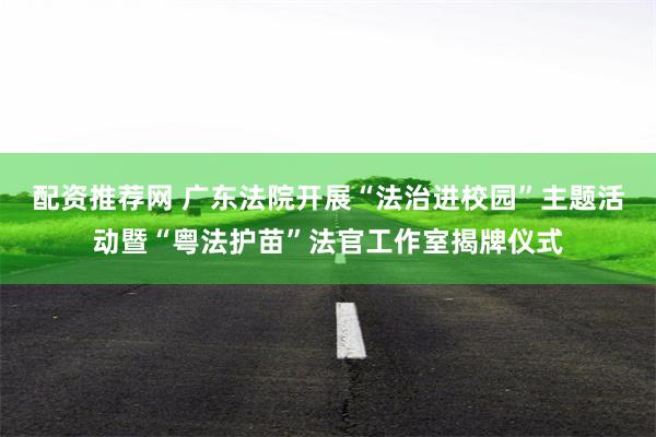 配资推荐网 广东法院开展“法治进校园”主题活动暨“粤法护苗”法官工作室揭牌仪式