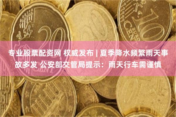 专业股票配资网 权威发布 | 夏季降水频繁雨天事故多发 公安部交管局提示：雨天行车需谨慎