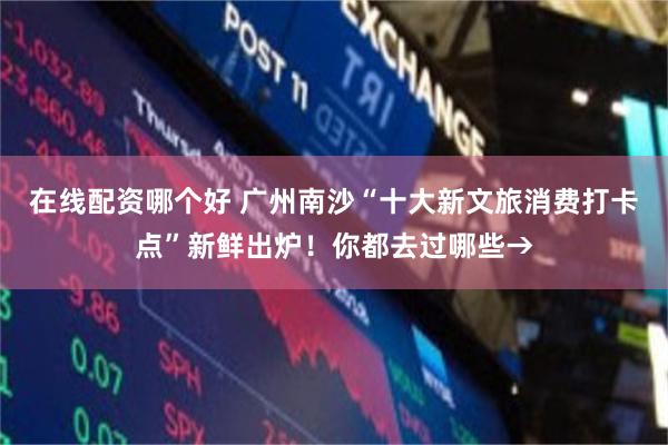 在线配资哪个好 广州南沙“十大新文旅消费打卡点”新鲜出炉!你都去过哪些→