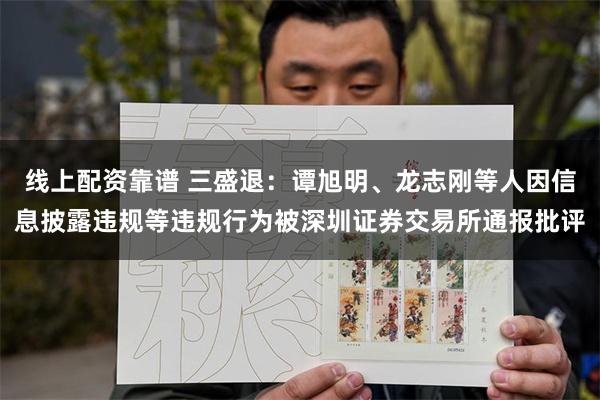 线上配资靠谱 三盛退：谭旭明、龙志刚等人因信息披露违规等违规行为被深圳证券交易所通报批评