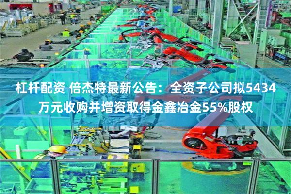 杠杆配资 倍杰特最新公告：全资子公司拟5434万元收购并增资取得金鑫冶金55%股权