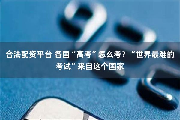 合法配资平台 各国“高考”怎么考？“世界最难的考试”来自这个国家