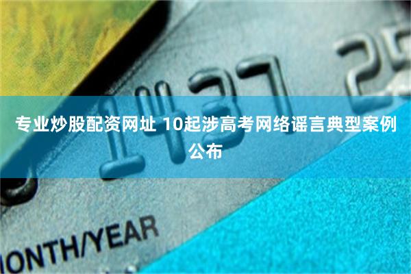 专业炒股配资网址 10起涉高考网络谣言典型案例公布