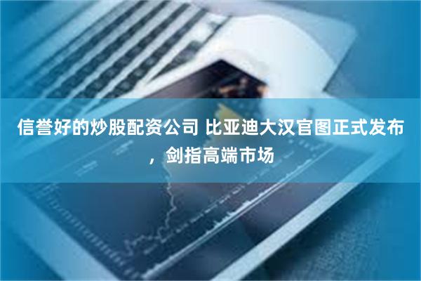 信誉好的炒股配资公司 比亚迪大汉官图正式发布，剑指高端市场