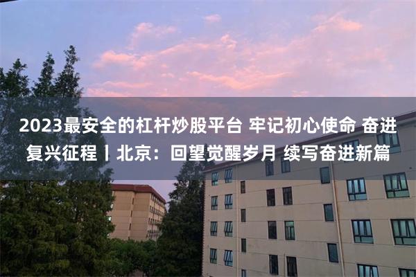 2023最安全的杠杆炒股平台 牢记初心使命 奋进复兴征程丨北京:回望觉醒岁月 续写奋进新篇