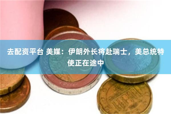 去配资平台 美媒：伊朗外长将赴瑞士，美总统特使正在途中
