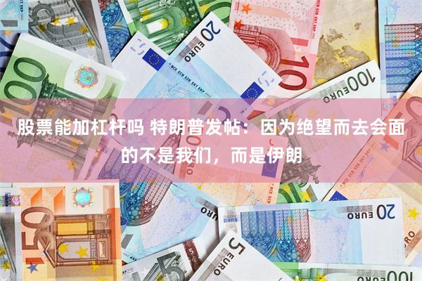 股票能加杠杆吗 特朗普发帖:因为绝望而去会面的不是我们,而是伊朗