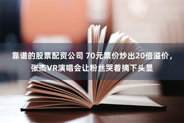 靠谱的股票配资公司 70元票价炒出20倍溢价，张杰VR演唱会让粉丝哭着摘下头显