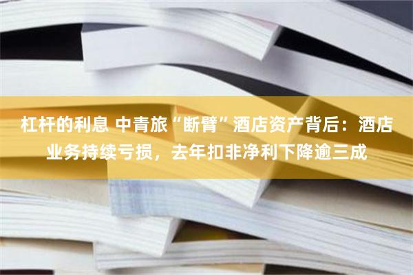 杠杆的利息 中青旅“断臂”酒店资产背后：酒店业务持续亏损，去年扣非净利下降逾三成