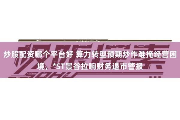 炒股配资哪个平台好 算力转型预期炒作难掩经营困境,*ST景谷拉响财务退市警报