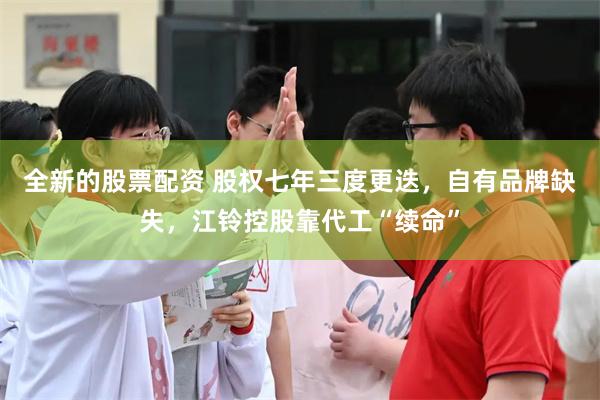 全新的股票配资 股权七年三度更迭，自有品牌缺失，江铃控股靠代工“续命”